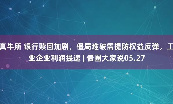 真牛所 银行赎回加剧，僵局难破需提防权益反弹，工业企业利润提速 | 债圈大家说05.27