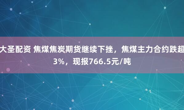 大圣配资 焦煤焦炭期货继续下挫，焦煤主力合约跌超3%，现报766.5元/吨