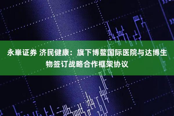 永崋证券 济民健康：旗下博鳌国际医院与达博生物签订战略合作框架协议
