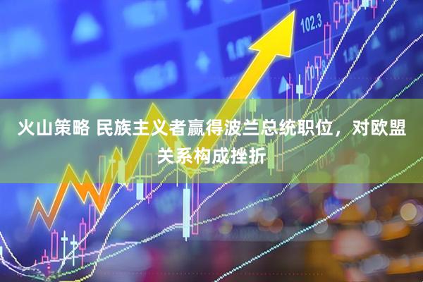 火山策略 民族主义者赢得波兰总统职位，对欧盟关系构成挫折