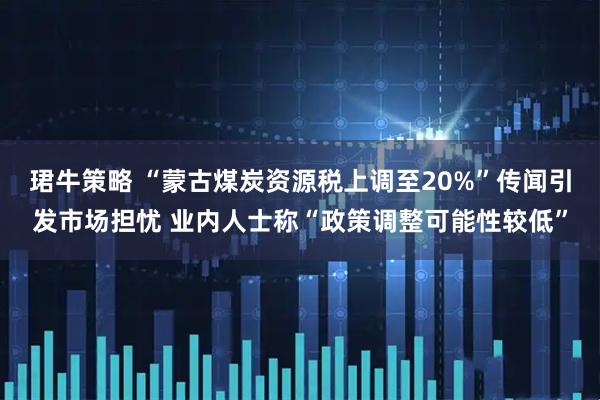 珺牛策略 “蒙古煤炭资源税上调至20%”传闻引发市场担忧 业内人士称“政策调整可能性较低”