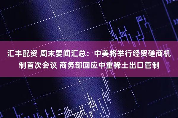 汇丰配资 周末要闻汇总：中美将举行经贸磋商机制首次会议 商务部回应中重稀土出口管制