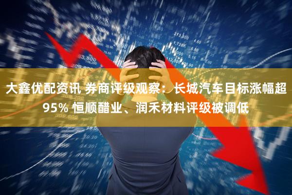 大鑫优配资讯 券商评级观察：长城汽车目标涨幅超95% 恒顺醋业、润禾材料评级被调低