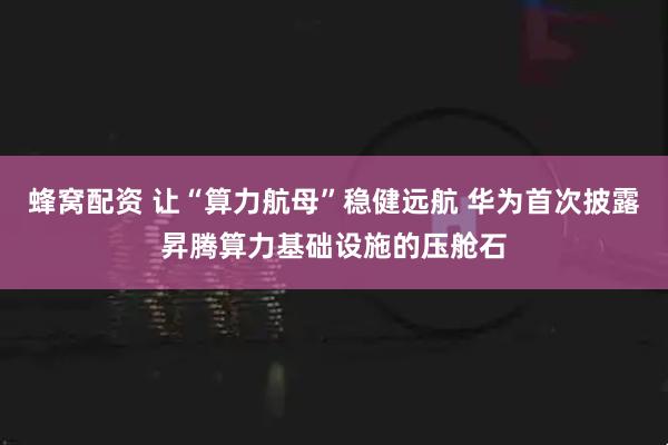 蜂窝配资 让“算力航母”稳健远航 华为首次披露昇腾算力基础设施的压舱石