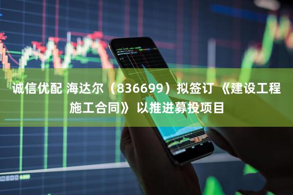 诚信优配 海达尔（836699）拟签订 《建设工程施工合同》 以推进募投项目