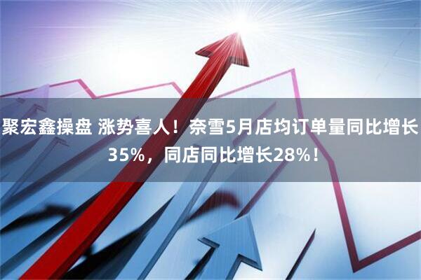 聚宏鑫操盘 涨势喜人！奈雪5月店均订单量同比增长 35%，同店同比增长28%！