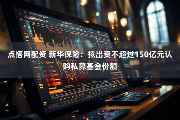 点搭网配资 新华保险：拟出资不超过150亿元认购私募基金份额