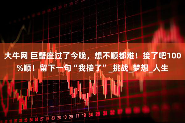 大牛网 巨蟹座过了今晚，想不顺都难！接了吧100%顺！留下一句“我接了”_挑战_梦想_人生