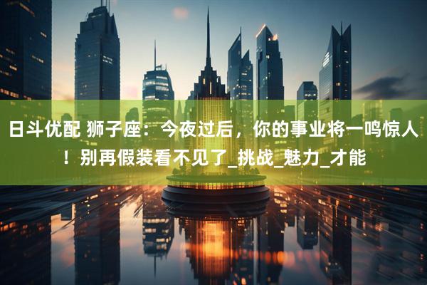 日斗优配 狮子座：今夜过后，你的事业将一鸣惊人！别再假装看不见了_挑战_魅力_才能