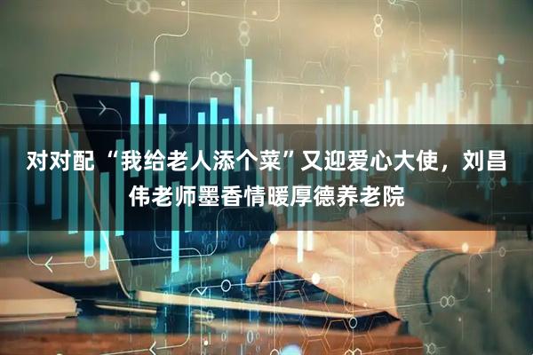 对对配 “我给老人添个菜”又迎爱心大使，刘昌伟老师墨香情暖厚德养老院