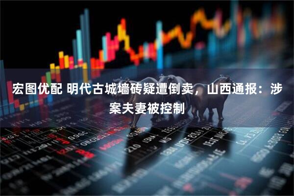 宏图优配 明代古城墙砖疑遭倒卖，山西通报：涉案夫妻被控制