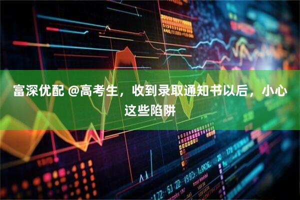 富深优配 @高考生，收到录取通知书以后，小心这些陷阱