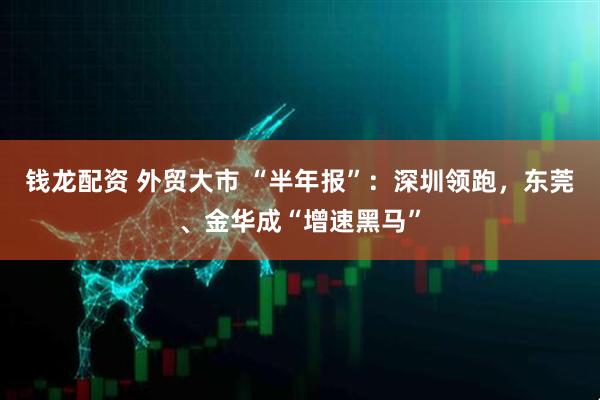 钱龙配资 外贸大市 “半年报”：深圳领跑，东莞、金华成“增速黑马”