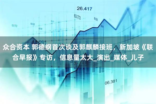 众合资本 郭德纲首次谈及郭麒麟接班，新加坡《联合早报》专访，信息量太大_演出_媒体_儿子