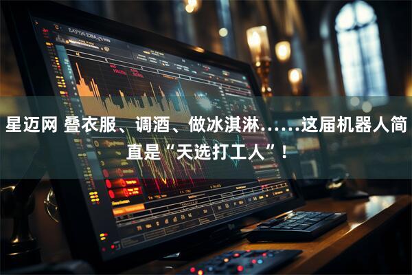 星迈网 叠衣服、调酒、做冰淇淋……这届机器人简直是“天选打工人”！