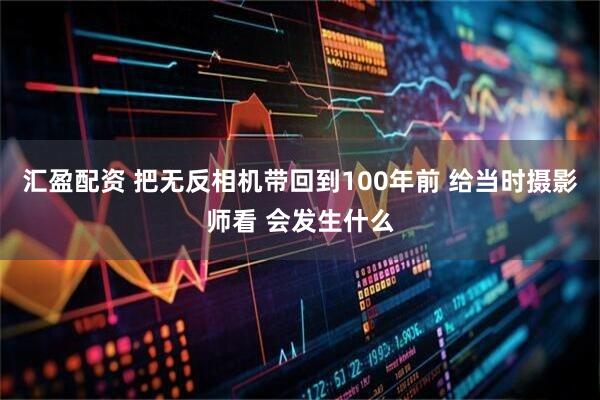 汇盈配资 把无反相机带回到100年前 给当时摄影师看 会发生什么