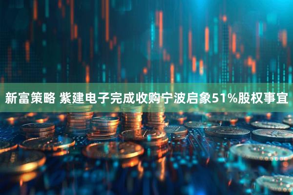 新富策略 紫建电子完成收购宁波启象51%股权事宜