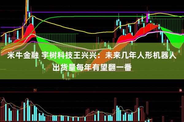 米牛金融 宇树科技王兴兴：未来几年人形机器人出货量每年有望翻一番