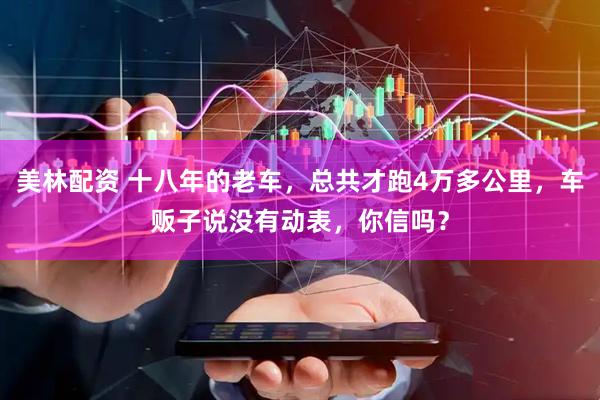 美林配资 十八年的老车，总共才跑4万多公里，车贩子说没有动表，你信吗？