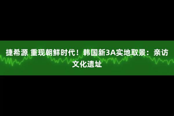 捷希源 重现朝鲜时代！韩国新3A实地取景：亲访文化遗址