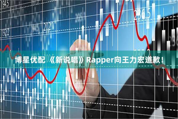 博星优配 《新说唱》Rapper向王力宏道歉！