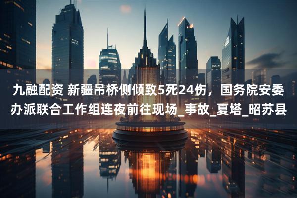 九融配资 新疆吊桥侧倾致5死24伤，国务院安委办派联合工作组连夜前往现场_事故_夏塔_昭苏县