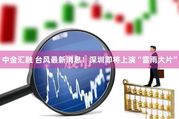中金汇融 台风最新消息！深圳即将上演“雷雨大片”