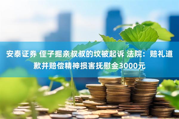 安泰证券 侄子掘亲叔叔的坟被起诉 法院：赔礼道歉并赔偿精神损害抚慰金3000元