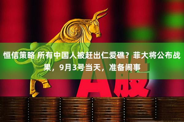 恒信策略 所有中国人被赶出仁爱礁？菲大将公布战果，9月3号当天，准备闹事