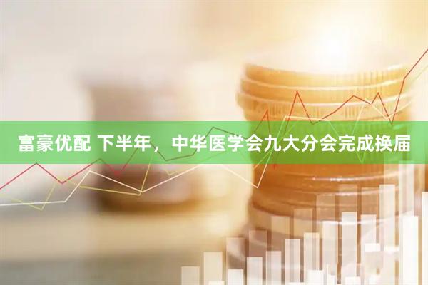富豪优配 下半年，中华医学会九大分会完成换届
