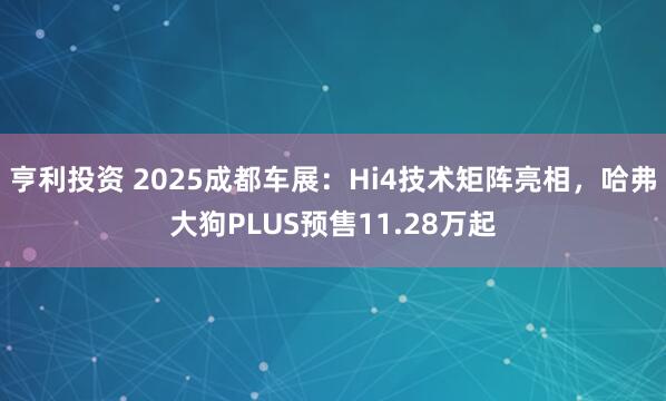 亨利投资 2025成都车展：Hi4技术矩阵亮相，哈弗大狗PLUS预售11.28万起