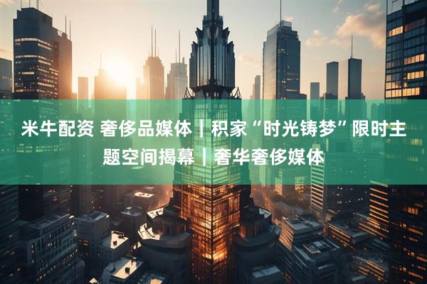 米牛配资 奢侈品媒体｜积家“时光铸梦”限时主题空间揭幕｜奢华奢侈媒体