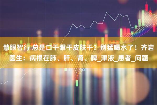 慧眼智行 总是口干眼干皮肤干？别猛喝水了！齐岩医生：病根在肺、肝、肾、脾_津液_患者_问题
