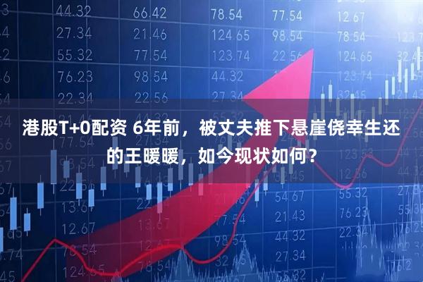 港股T+0配资 6年前，被丈夫推下悬崖侥幸生还的王暖暖，如今现状如何？