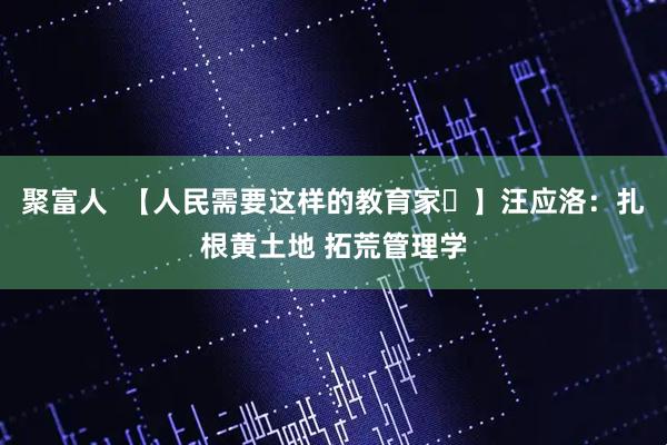 聚富人  【人民需要这样的教育家㉔】汪应洛：扎根黄土地 拓荒管理学