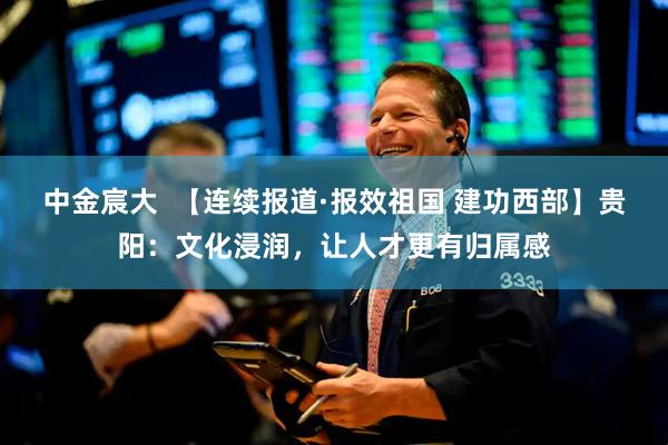 中金宸大  【连续报道·报效祖国 建功西部】贵阳：文化浸润，让人才更有归属感
