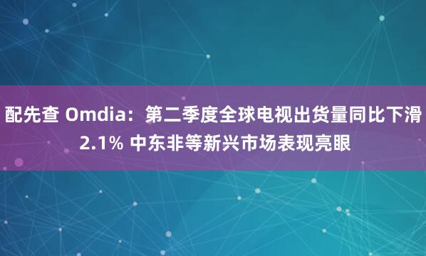 配先查 Omdia：第二季度全球电视出货量同比下滑 2.1% 中东非等新兴市场表现亮眼