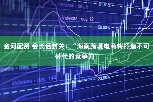 金河配资 会长话封关：“海南跨境电商将打造不可替代的竞争力”