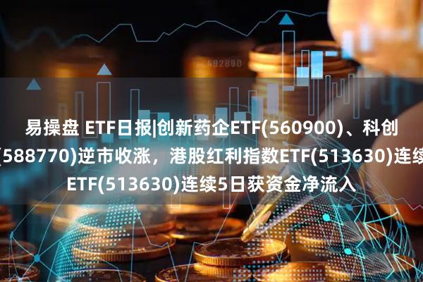 易操盘 ETF日报|创新药企ETF(560900)、科创信息技术ETF摩根(588770)逆市收涨，港股红利指数ETF(513630)连续5日获资金净流入