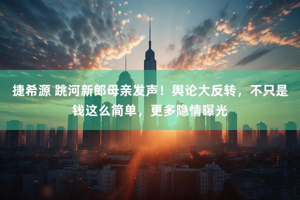 捷希源 跳河新郎母亲发声！舆论大反转，不只是钱这么简单，更多隐情曝光