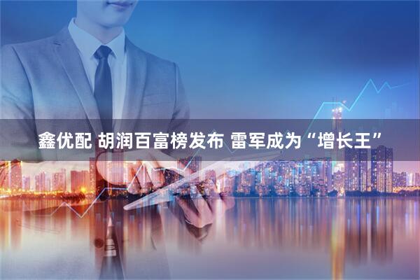 鑫优配 胡润百富榜发布 雷军成为“增长王”