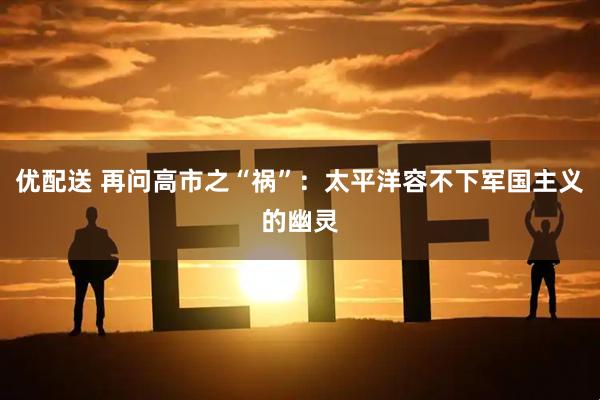 优配送 再问高市之“祸”：太平洋容不下军国主义的幽灵