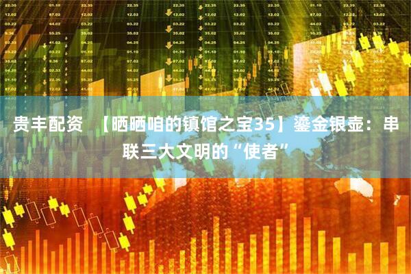 贵丰配资  【晒晒咱的镇馆之宝35】鎏金银壶：串联三大文明的“使者”