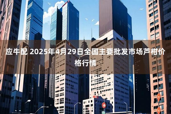 应牛配 2025年4月29日全国主要批发市场芦柑价格行情