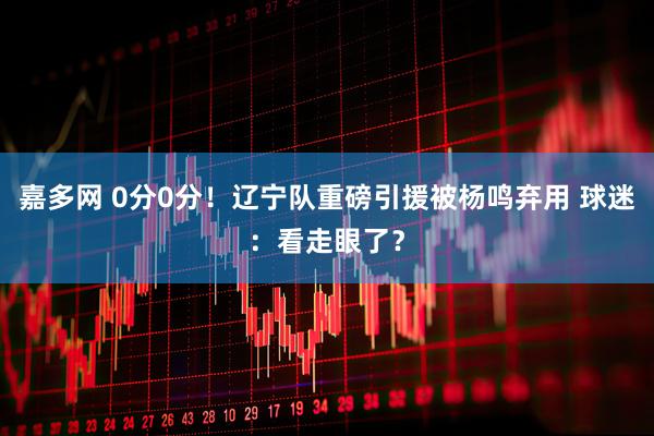 嘉多网 0分0分！辽宁队重磅引援被杨鸣弃用 球迷：看走眼了？