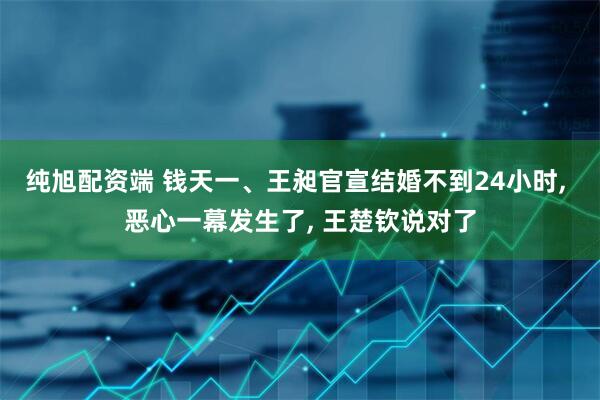 纯旭配资端 钱天一、王昶官宣结婚不到24小时, 恶心一幕发生了, 王楚钦说对了