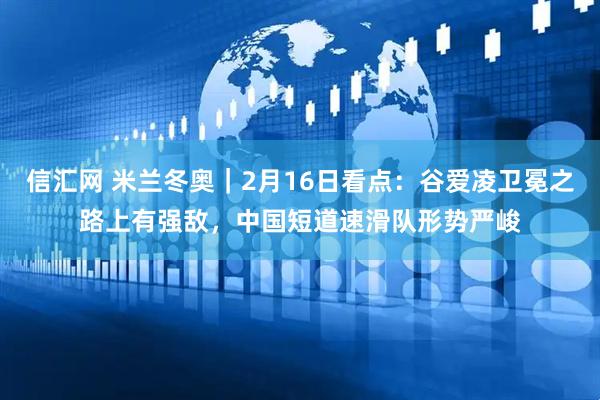 信汇网 米兰冬奥｜2月16日看点：谷爱凌卫冕之路上有强敌，中国短道速滑队形势严峻