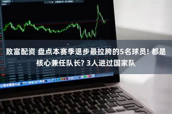 致富配资 盘点本赛季退步最拉胯的5名球员! 都是核心兼任队长? 3人进过国家队
