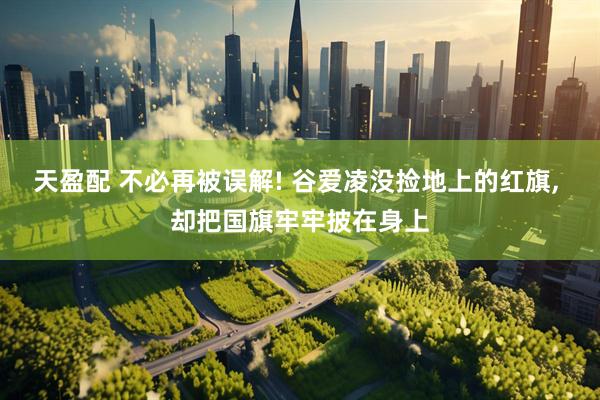 天盈配 不必再被误解! 谷爱凌没捡地上的红旗, 却把国旗牢牢披在身上