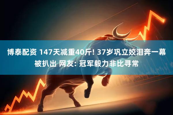 博泰配资 147天减重40斤! 37岁巩立姣泪奔一幕被扒出 网友: 冠军毅力非比寻常